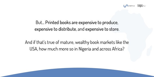 But... Printed books are expensive to produce,
expensive to distribute, and expensive to store.
And if that's true of mature, wealthy book markets like the
USA, how much more so in Nigeria and across Africa?

