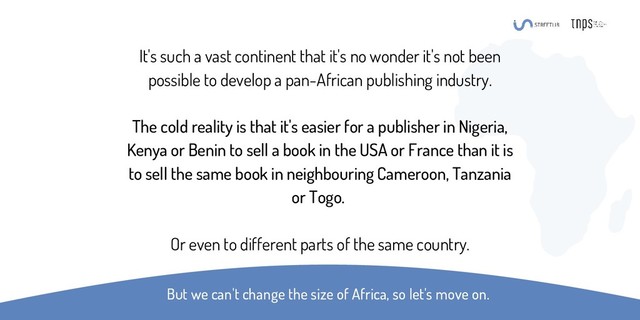 It's such a vast continent that it's no wonder it's not been
possible to develop a pan-African publishing industry.
The cold reality is that it's easier for a publisher in Nigeria,
Kenya or Benin to sell a book in the USA or France than it is
to sell the same book in neighbouring Cameroon, Tanzania
or Togo.
Or even to different parts of the same country.
But we can't change the size of Africa, so let's move on.
