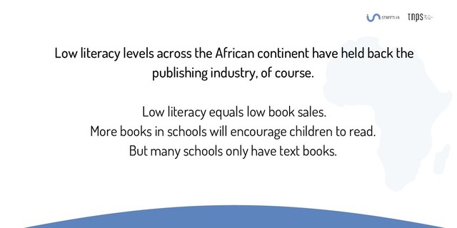 Low literacy levels across the African continent have held back the
publishing industry, of course.
Low literacy equals low book sales.
More books in schools will encourage children to read.
But many schools only have text books.
