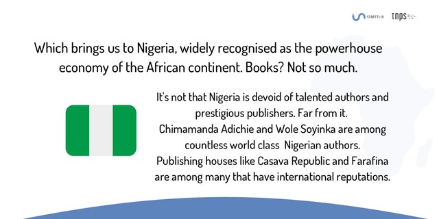 Which brings us to Nigeria, widely recognised as the powerhouse
economy of the African continent. Books? Not so much.
It's not that Nigeria is devoid of talented authors and
prestigious publishers. Far from it.
Chimamanda Adichie and Wole Soyinka are among
countless world class Nigerian authors.
Publishing houses like Casava Republic and Farafina
are among many that have international reputations.
