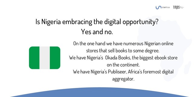 Is Nigeria embracing the digital opportunity?
Yes and no.
On the one hand we have numerous Nigerian online
stores that sell books to some degree.
We have Nigeria's Okada Books, the biggest ebook store
on the continent.
We have Nigeria's Publiseer, Africa's foremost digital
aggregator.
