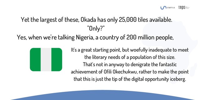 Yet the largest of these, Okada has only 25,000 tiles available.
"Only?"
Yes, when we're talking Nigeria, a country of 200 million people,
It's a great starting point, but woefully inadequate to meet
the literary needs of a population of this size.
That's not in anyway to denigrate the fantastic
achievement of Ofili Okechukwu, rather to make the point
that this is just the tip of the digital opportunity iceberg.
