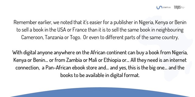 Remember earlier, we noted that it's easier for a publisher in Nigeria, Kenya or Benin
to sell a book in the USA or France than it is to sell the same book in neighbouring
Cameroon, Tanzania or Togo. Or even to different parts of the same country.
With digital anyone anywhere on the African continent can buy a book from Nigeria,
Kenya or Benin... or from Zambia or Mali or Ethiopia or... All they need is an internet
connection, a Pan-African ebook store and... and yes, this is the big one... and the
books to be available in digital format.
