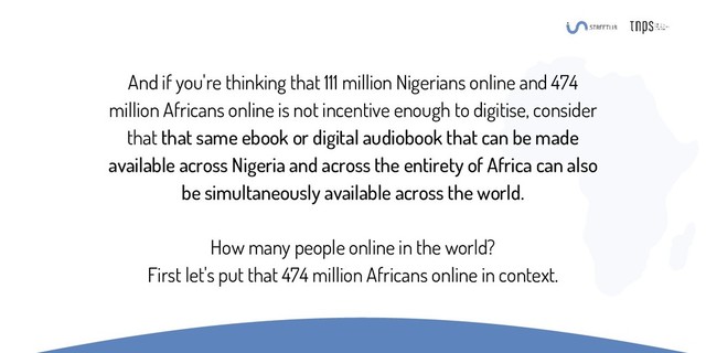 And if you're thinking that 111 million Nigerians online and 474
million Africans online is not incentive enough to digitise, consider
that that same ebook or digital audiobook that can be made
available across Nigeria and across the entirety of Africa can also
be simultaneously available across the world.
How many people online in the world?
First let's put that 474 million Africans online in context.
