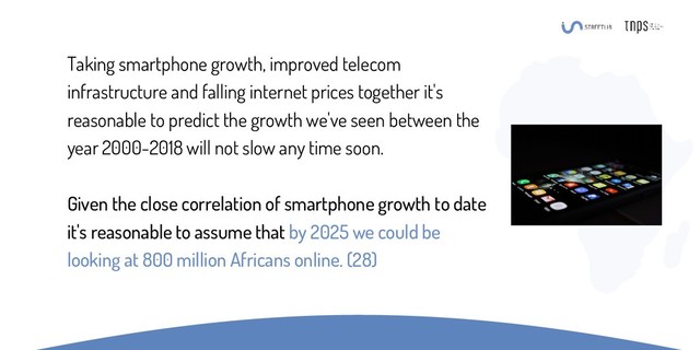 Taking smartphone growth, improved telecom
infrastructure and falling internet prices together it's
reasonable to predict the growth we've seen between the
year 2000-2018 will not slow any time soon.
Given the close correlation of smartphone growth to date
it's reasonable to assume that by 2025 we could be
looking at 800 million Africans online. (28)
