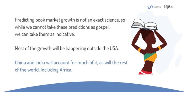 Predicting book market growth is not an exact science, so
while we cannot take these predictions as gospel,
we can take them as indicative.
Most of the growth will be happening outside the USA.
China and India will account for much of it, as will the rest
of the world. Including Africa.
