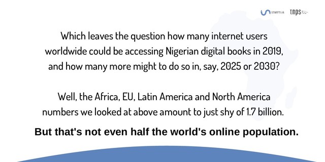 Which leaves the question how many internet users
worldwide could be accessing Nigerian digital books in 2019,
and how many more might to do so in, say, 2025 or 2030?
Well, the Africa, EU, Latin America and North America
numbers we looked at above amount to just shy of 1.7 billion.
But that's not even half the world's online population.
