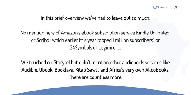 In this brief overview we've had to leave out so much.
No mention here of Amazon's ebook subscription service Kindle Unlimited,
or Scribd (which earlier this year topped 1 million subscribers) or
24Symbols or Legimi or....
We touched on Storytel but didn't mention other audiobook services like
Audible, Ubook, Booklava, Kitab Sawti, and Africa's very own AkooBooks.
There are countless more.
