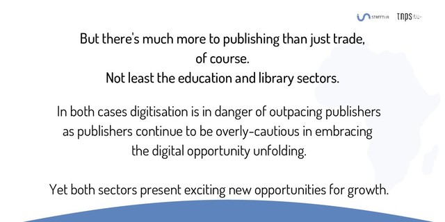 But there's much more to publishing than just trade,
of course.
Not least the education and library sectors.
In both cases digitisation is in danger of outpacing publishers
as publishers continue to be overly-cautious in embracing
the digital opportunity unfolding.
Yet both sectors present exciting new opportunities for growth.
