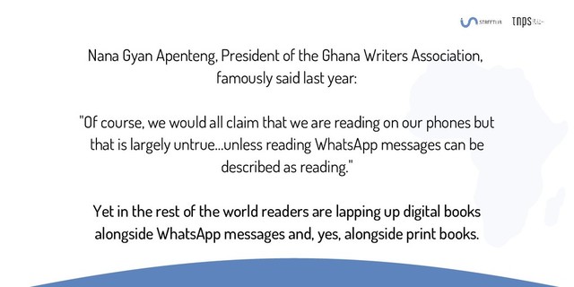 Nana Gyan Apenteng, President of the Ghana Writers Association,
famously said last year:
"Of course, we would all claim that we are reading on our phones but
that is largely untrue…unless reading WhatsApp messages can be
described as reading."
Yet in the rest of the world readers are lapping up digital books
alongside WhatsApp messages and, yes, alongside print books.
