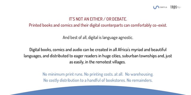 IT'S NOT AN EITHER / OR DEBATE.
Printed books and comics and their digital counterparts can comfortably co-exist.
And best of all, digital is language agnostic.
Digital books, comics and audio can be created in all Africa's myriad and beautiful
languages, and distributed to eager readers in huge cities, suburban townships and, just
as easily, in the remotest villages.
No minimum print runs. No printing costs. at all. No warehousing.
No costly distribution to a handful of bookstores. No remainders.
