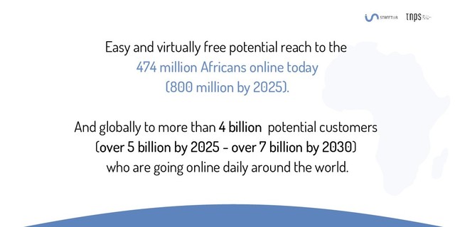 Easy and virtually free potential reach to the
474 million Africans online today
(800 million by 2025).
And globally to more than 4 billion potential customers
(over 5 billion by 2025 - over 7 billion by 2030)
who are going online daily around the world.
