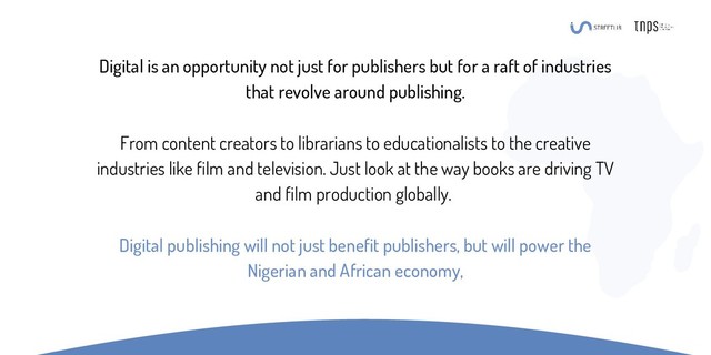 Digital is an opportunity not just for publishers but for a raft of industries
that revolve around publishing.
From content creators to librarians to educationalists to the creative
industries like film and television. Just look at the way books are driving TV
and film production globally.
Digital publishing will not just benefit publishers, but will power the
Nigerian and African economy,
