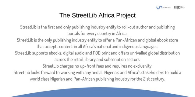 StreetLib is the first and only publishing industry entity to roll-out author and publishing
portals for every country in Africa.
StreetLib is the only publishing industry entity to offer a Pan-African and global ebook store
that accepts content in all Africa's national and indigenous languages.
StreetLib supports ebooks, digital audio and POD print and offers unrivalled global distribution
across the retail, library and subscription sectors.
StreetLib charges no up-front fees and requires no exclusivity.
StreetLib looks forward to working with any and all Nigeria's and Africa's stakeholders to build a
world class Nigerian and Pan-African publishing industry for the 21st century.
The StreetLib Africa Project
