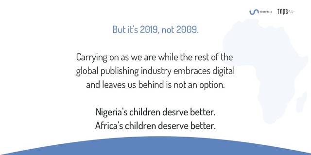 But it's 2019, not 2009.
Carrying on as we are while the rest of the
global publishing industry embraces digital
and leaves us behind is not an option.
Nigeria's children desrve better.
Africa's children deserve better.

