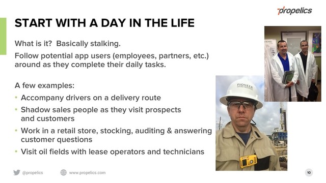 @propelics www.propelics.com 10
START WITH A DAY IN THE LIFE
What is it? Basically stalking.
Follow potential app users (employees, partners, etc.)
around as they complete their daily tasks.
A few examples:
• Accompany drivers on a delivery route
• Shadow sales people as they visit prospects
and customers
• Work in a retail store, stocking, auditing & answering
customer questions
• Visit oil fields with lease operators and technicians

