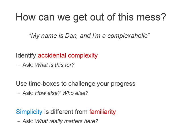 How can we get out of this mess?
“My name is Dan, and I'm a complexaholic”
Identify accidental complexity
– Ask: What is this for?
Use time-boxes to challenge your progress
– Ask: How else? Who else?
Simplicity is different from familiarity
– Ask: What really matters here?

