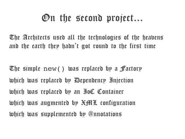 On the second project...
The Architects used all the technologies of the heavens
and the earth they hadn’t got round to the first time
The simple new() was replaced by a Factory
which was replaced by Dependency Injection
which was replaced by an IoC Container
which was augmented by XML configuration
which was supplemented by @nnotations
