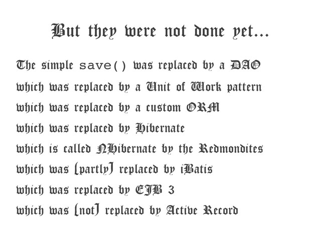 But they were not done yet...
The simple save() was replaced by a DAO
which was replaced by a Unit of Work pattern
which was replaced by a custom ORM
which was replaced by Hibernate
which is called NHibernate by the Redmondites
which was (partly) replaced by iBatis
which was replaced by EJB 3
which was (not) replaced by Active Record
