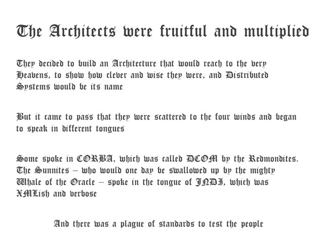 The Architects were fruitful and multiplied
They decided to build an Architecture that would reach to the very
Heavens, to show how clever and wise they were, and Distributed
Systems would be its name
But it came to pass that they were scattered to the four winds and began
to speak in different tongues
Some spoke in CORBA, which was called DCOM by the Redmondites.
The Sunnites – who would one day be swallowed up by the mighty
Whale of the Oracle – spoke in the tongue of JNDI, which was
XMLish and verbose
And there was a plague of standards to test the people
