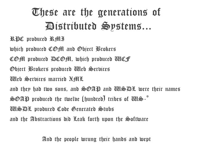 These are the generations of
Distributed Systems...
RPC produced RMI
which produced COM and Object Brokers
COM produced DCOM, which produced WCF
Object Brokers produced Web Services
Web Services married XML
and they had two sons, and SOAP and WSDL were their names
SOAP produced the twelve (hundred) tribes of WS-*
WSDL produced Code Generated Stubs
and the Abstractions did Leak forth upon the Software
And the people wrung their hands and wept
