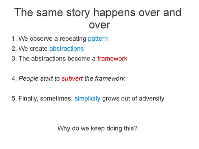 The same story happens over and
over
1. We observe a repeating pattern
2. We create abstractions
3. The abstractions become a framework
4. People start to subvert the framework
5. Finally, sometimes, simplicity grows out of adversity
Why do we keep doing this?
