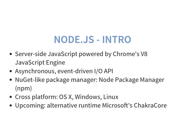 NODE.JS - INTRO
Server-side JavaScript powered by Chrome's V8
JavaScript Engine
Asynchronous, event-driven I/O API
NuGet-like package manager: Node Package Manager
(npm)
Cross platform: OS X, Windows, Linux
Upcoming: alternative runtime Microsoft's ChakraCore
