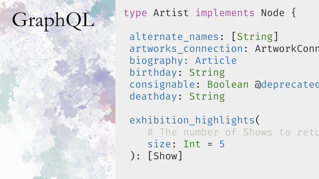 GraphQL type Artist implements Node {
alternate_names: [String]
artworks_connection: ArtworkConn
biography: Article
birthday: String
consignable: Boolean @deprecated
deathday: String
exhibition_highlights(
# The number of Shows to retu
size: Int = 5
): [Show]
