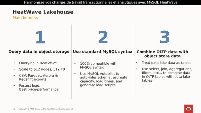 Copyright © 2023, Oracle and/or its affiliates. All rights reserved.
16
HeatWave Lakehouse
Query data in object storage
• Querying in HeatWave
• Scale to 512 nodes, 512 TB
• CSV, Parquet, Aurora &
Redshift exports
• Fastest load,
Best price-performance
Use standard MySQL syntax Combine OLTP data with
object store data
• 100% compatible with
MySQL syntax
• Use MySQL Autopilot to
auto-infer schema, estimate
capacity, load times, and
generate load scripts
• Treat data lake data as tables
• Use select, join, aggregations,
filters, etc… to combine data
in OLTP tables with data lake
tables
Main benefits
1 2 3
