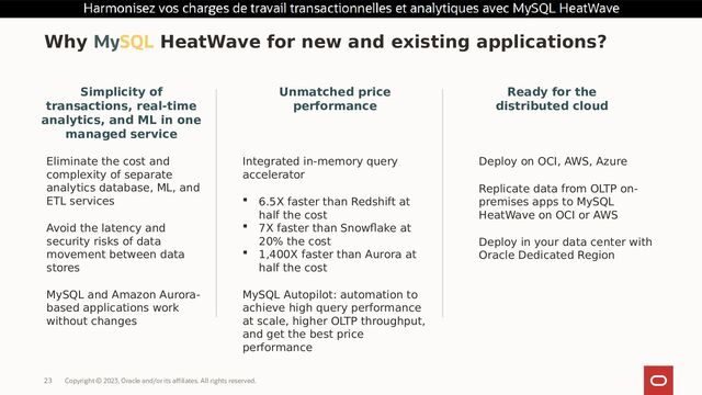 Copyright © 2023, Oracle and/or its affiliates. All rights reserved.
23
Why MySQL HeatWave for new and existing applications?
Unmatched price
performance
Integrated in-memory query
accelerator
 6.5X faster than Redshift at
half the cost
 7X faster than Snowflake at
20% the cost
 1,400X faster than Aurora at
half the cost
MySQL Autopilot: automation to
achieve high query performance
at scale, higher OLTP throughput,
and get the best price
performance
Ready for the
distributed cloud
Deploy on OCI, AWS, Azure
Replicate data from OLTP on-
premises apps to MySQL
HeatWave on OCI or AWS
Deploy in your data center with
Oracle Dedicated Region
Simplicity of
transactions, real-time
analytics, and ML in one
managed service
Eliminate the cost and
complexity of separate
analytics database, ML, and
ETL services
Avoid the latency and
security risks of data
movement between data
stores
MySQL and Amazon Aurora-
based applications work
without changes
