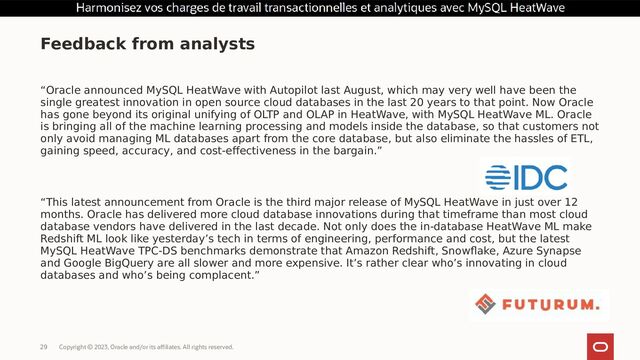 Copyright © 2023, Oracle and/or its affiliates. All rights reserved.
29
“Oracle announced MySQL HeatWave with Autopilot last August, which may very well have been the
single greatest innovation in open source cloud databases in the last 20 years to that point. Now Oracle
has gone beyond its original unifying of OLTP and OLAP in HeatWave, with MySQL HeatWave ML. Oracle
is bringing all of the machine learning processing and models inside the database, so that customers not
only avoid managing ML databases apart from the core database, but also eliminate the hassles of ETL,
gaining speed, accuracy, and cost-effectiveness in the bargain.”
“This latest announcement from Oracle is the third major release of MySQL HeatWave in just over 12
months. Oracle has delivered more cloud database innovations during that timeframe than most cloud
database vendors have delivered in the last decade. Not only does the in-database HeatWave ML make
Redshift ML look like yesterday’s tech in terms of engineering, performance and cost, but the latest
MySQL HeatWave TPC-DS benchmarks demonstrate that Amazon Redshift, Snowflake, Azure Synapse
and Google BigQuery are all slower and more expensive. It’s rather clear who’s innovating in cloud
databases and who’s being complacent.”
Feedback from analysts
