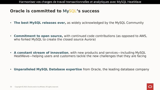 Copyright © 2023, Oracle and/or its affiliates. All rights reserved.
30
• The best MySQL releases ever, as widely acknowledged by the MySQL Community
• Commitment to open source, with continued code contributions (as opposed to AWS,
who forked MySQL to create the closed source Aurora)
• A constant stream of innovation, with new products and services—including MySQL
HeatWave—helping users and customers tackle the new challenges that they are facing
• Unparalleled MySQL Database expertise from Oracle, the leading database company
Oracle is committed to MySQL’s success

