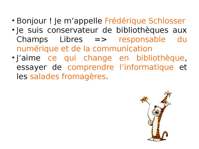 • Bonjour ! Je m’appelle Frédérique Schlosser
• Je suis conservateur de bibliothèques aux
Champs Libres => responsable du
numérique et de la communication
• J’aime ce qui change en bibliothèque,
essayer de comprendre l’informatique et
les salades fromagères.
