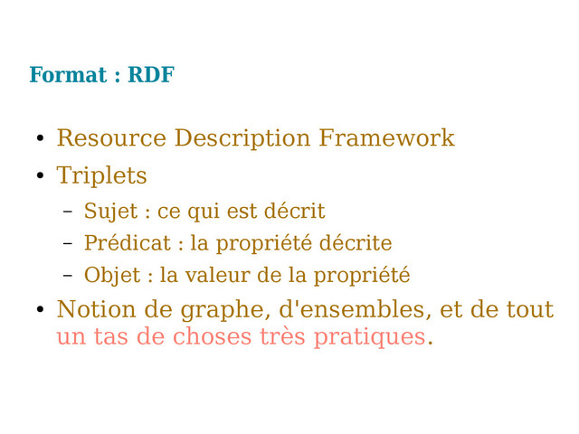 Format : RDF
●
Resource Description Framework
●
Triplets
– Sujet : ce qui est décrit
– Prédicat : la propriété décrite
– Objet : la valeur de la propriété
●
Notion de graphe, d'ensembles, et de tout
un tas de choses très pratiques.
