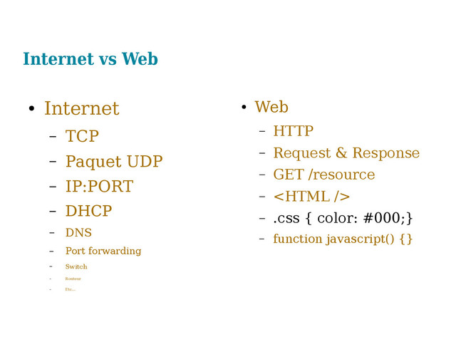 Internet vs Web
●
Internet
– TCP
– Paquet UDP
– IP:PORT
– DHCP
– DNS
– Port forwarding
– Switch
– Routeur
– Etc...
●
Web
– HTTP
– Request & Response
– GET /resource
– 