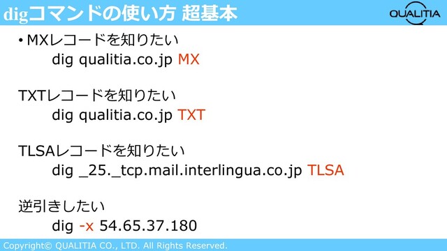 Copyright© QUALITIA CO., LTD. All Rights Reserved.
digコマンドの使い方 超基本
• MXレコードを知りたい
dig qualitia.co.jp MX
TXTレコードを知りたい
dig qualitia.co.jp TXT
TLSAレコードを知りたい
dig _25._tcp.mail.interlingua.co.jp TLSA
逆引きしたい
dig -x 54.65.37.180
