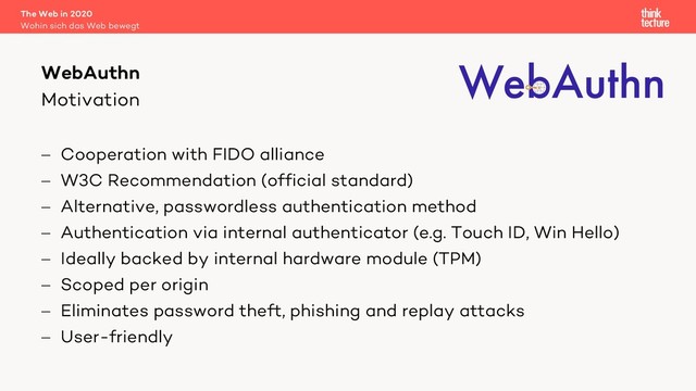 Motivation
- Cooperation with FIDO alliance
- W3C Recommendation (official standard)
- Alternative, passwordless authentication method
- Authentication via internal authenticator (e.g. Touch ID, Win Hello)
- Ideally backed by internal hardware module (TPM)
- Scoped per origin
- Eliminates password theft, phishing and replay attacks
- User-friendly
The Web in 2020
Wohin sich das Web bewegt
WebAuthn
