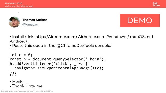 Demo
• Install (link: http://Airhorner.com) Airhorner.com (Windows / macOS, not
Android).
• Paste this code in the @ChromeDevTools console:
```
let c = 0;
const h = document.querySelector('.horn');
h.addEventListener('click', _ => {
navigator.setExperimentalAppBadge(++c);
});
```
• Honk.
• T̶h̶a̶n̶k̶ Hate me.
The Web in 2020
Wohin sich das Web bewegt
Badging API 9
DEMO
https://twitter.com/tomayac/status/1114131251181555714

