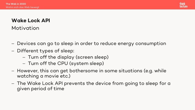 Motivation
- Devices can go to sleep in order to reduce energy consumption
- Different types of sleep:
- Turn off the display (screen sleep)
- Turn off the CPU (system sleep)
- However, this can get bothersome in some situations (e.g. while
watching a movie etc.)
- The Wake Lock API prevents the device from going to sleep for a
given period of time
The Web in 2020
Wohin sich das Web bewegt
Wake Lock API
