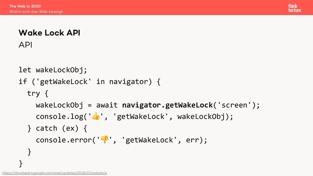 API
let wakeLockObj;
if ('getWakeLock' in navigator) {
try {
wakeLockObj = await navigator.getWakeLock('screen');
console.log('', 'getWakeLock', wakeLockObj);
} catch (ex) {
console.error('', 'getWakeLock', err);
}
}
The Web in 2020
Wohin sich das Web bewegt
Wake Lock API
https://developers.google.com/web/updates/2018/12/wakelock
