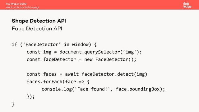 Face Detection API
if ('FaceDetector' in window) {
const img = document.querySelector('img');
const faceDetector = new FaceDetector();
const faces = await faceDetector.detect(img)
faces.forEach(face => {
console.log('Face found!', face.boundingBox);
});
}
The Web in 2020
Wohin sich das Web bewegt
Shape Detection API
