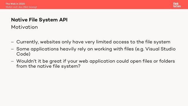 Motivation
- Currently, websites only have very limited access to the file system
- Some applications heavily rely on working with files (e.g. Visual Studio
Code)
- Wouldn’t it be great if your web application could open files or folders
from the native file system?
The Web in 2020
Wohin sich das Web bewegt
Native File System API
