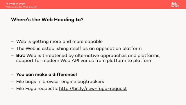 - Web is getting more and more capable
- The Web is establishing itself as an application platform
- But: Web is threatened by alternative approaches and platforms,
support for modern Web API varies from platform to platform
- You can make a difference!
- File bugs in browser engine bugtrackers
- File Fugu requests: http://bit.ly/new-fugu-request
The Web in 2020
Wohin sich das Web bewegt
Where’s the Web Heading to?
