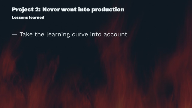 Project 2: Never went into production
Lessons learned
— Take the learning curve into account

