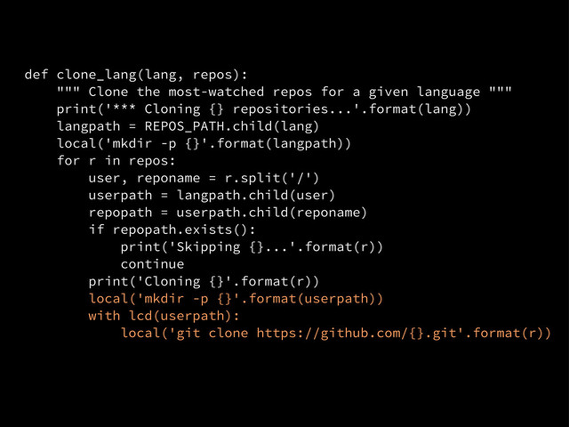 def clone_lang(lang, repos):
""" Clone the most-watched repos for a given language """
print('*** Cloning {} repositories...'.format(lang))
langpath = REPOS_PATH.child(lang)
local('mkdir -p {}'.format(langpath))
for r in repos:
user, reponame = r.split('/')
userpath = langpath.child(user)
repopath = userpath.child(reponame)
if repopath.exists():
print('Skipping {}...'.format(r))
continue
print('Cloning {}'.format(r))
local('mkdir -p {}'.format(userpath))
with lcd(userpath):
local('git clone https://github.com/{}.git'.format(r))

