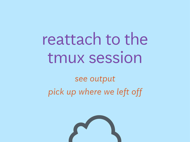 see output
reattach to the
tmux session
pick up where we left off
