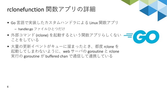 rclonefunction 関数アプリの詳細
6
▪ Go 言語で実装したカスタムハンドラによる Linux 関数アプリ
− handler.go ファイルひとつだけ
▪ 外部コマンド (rclone) を起動するという関数アプリらしくない
ことをしている
▪ 大量の更新イベントがキューに溜まったとき、都度 rclone を
起動してしまわないように、web サーバの goroutine と rclone
実行の goroutine が buffered chan で通信して連携している
