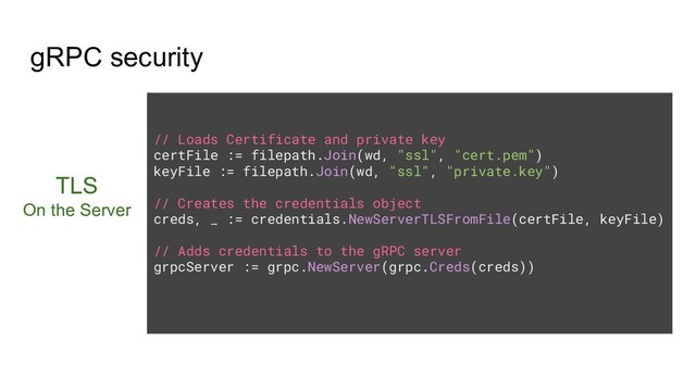 gRPC security
TLS
On the Server
// Loads Certificate and private key
certFile := filepath.Join(wd, "ssl", "cert.pem")
keyFile := filepath.Join(wd, "ssl", "private.key")
// Creates the credentials object
creds, _ := credentials.NewServerTLSFromFile(certFile, keyFile)
// Adds credentials to the gRPC server
grpcServer := grpc.NewServer(grpc.Creds(creds))
