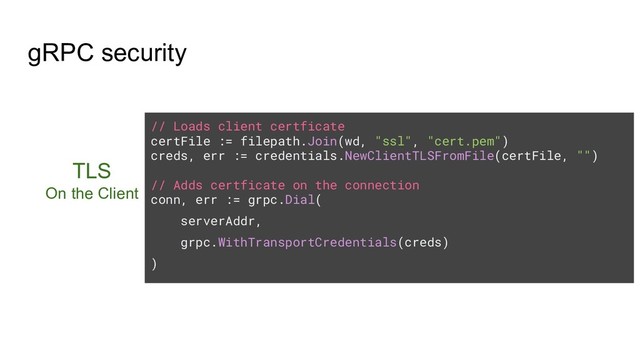 gRPC security
TLS
On the Client
// Loads client certficate
certFile := filepath.Join(wd, "ssl", "cert.pem")
creds, err := credentials.NewClientTLSFromFile(certFile, "")
// Adds certficate on the connection
conn, err := grpc.Dial(
serverAddr,
grpc.WithTransportCredentials(creds)
)
