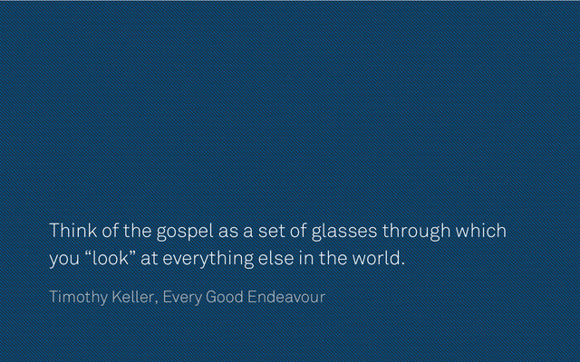 Think of the gospel as a set of glasses through which
you “look” at everything else in the world.
Timothy Keller, Every Good Endeavour
